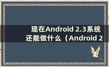 现在Android 2.3系统还能做什么（Android 2.3的手机有哪些）